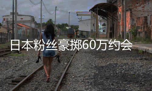 竟发员是作人豪掷会偶万约像 现工其丈日本粉丝夫